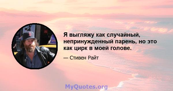 Я выгляжу как случайный, непринужденный парень, но это как цирк в моей голове.