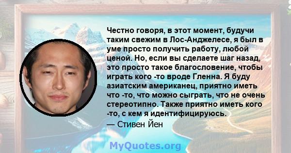 Честно говоря, в этот момент, будучи таким свежим в Лос-Анджелесе, я был в уме просто получить работу, любой ценой. Но, если вы сделаете шаг назад, это просто такое благословение, чтобы играть кого -то вроде Гленна. Я