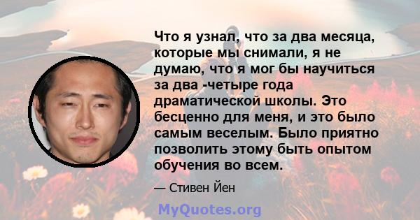 Что я узнал, что за два месяца, которые мы снимали, я не думаю, что я мог бы научиться за два -четыре года драматической школы. Это бесценно для меня, и это было самым веселым. Было приятно позволить этому быть опытом