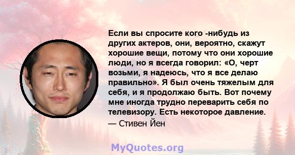 Если вы спросите кого -нибудь из других актеров, они, вероятно, скажут хорошие вещи, потому что они хорошие люди, но я всегда говорил: «О, черт возьми, я надеюсь, что я все делаю правильно». Я был очень тяжелым для