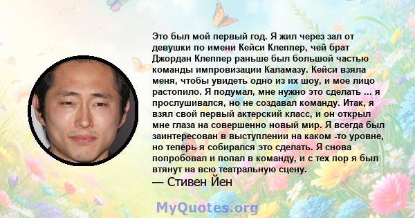 Это был мой первый год. Я жил через зал от девушки по имени Кейси Клеппер, чей брат Джордан Клеппер раньше был большой частью команды импровизации Каламазу. Кейси взяла меня, чтобы увидеть одно из их шоу, и мое лицо