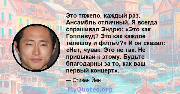 Это тяжело, каждый раз. Ансамбль отличный. Я всегда спрашивал Эндрю: «Это как Голливуд? Это как каждое телешоу и фильм?» И он сказал: «Нет, чувак. Это не так. Не привыкай к этому. Будьте благодарны за то, как ваш первый 