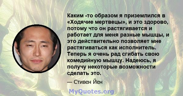 Каким -то образом я приземлился в «Ходячие мертвецы», и это здорово, потому что он растягивается и работает для меня разные мышцы, и это действительно позволяет мне растягиваться как исполнитель. Теперь я очень рад