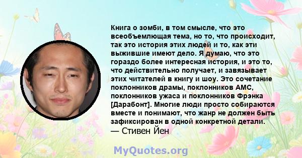 Книга о зомби, в том смысле, что это всеобъемлющая тема, но то, что происходит, так это история этих людей и то, как эти выжившие имеют дело. Я думаю, что это гораздо более интересная история, и это то, что