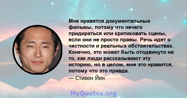 Мне нравятся документальные фильмы, потому что нечего придираться или критиковать сцены, если они не просто правы. Речь идет о честности и реальных обстоятельствах. Конечно, это может быть отодвинуто на то, как люди