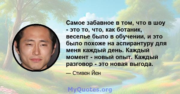 Самое забавное в том, что в шоу - это то, что, как ботаник, веселье было в обучении, и это было похоже на аспирантуру для меня каждый день. Каждый момент - новый опыт. Каждый разговор - это новая выгода.