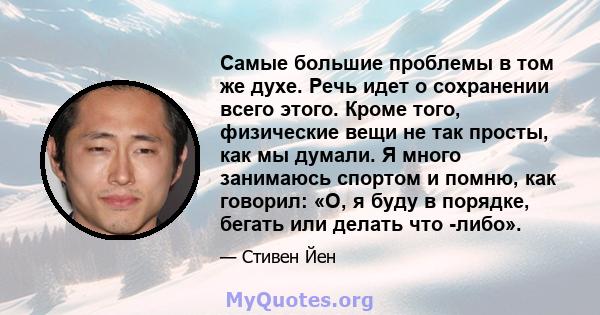 Самые большие проблемы в том же духе. Речь идет о сохранении всего этого. Кроме того, физические вещи не так просты, как мы думали. Я много занимаюсь спортом и помню, как говорил: «О, я буду в порядке, бегать или делать 