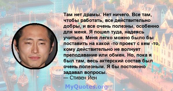 Там нет драмы. Нет ничего. Все там, чтобы работать, все действительно добры, и все очень полезны, особенно для меня. Я пошел туда, надеясь учиться. Меня легко можно было бы поставить на какой -то проект с кем -то, кому