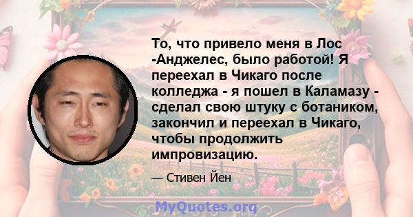 То, что привело меня в Лос -Анджелес, было работой! Я переехал в Чикаго после колледжа - я пошел в Каламазу - сделал свою штуку с ботаником, закончил и переехал в Чикаго, чтобы продолжить импровизацию.