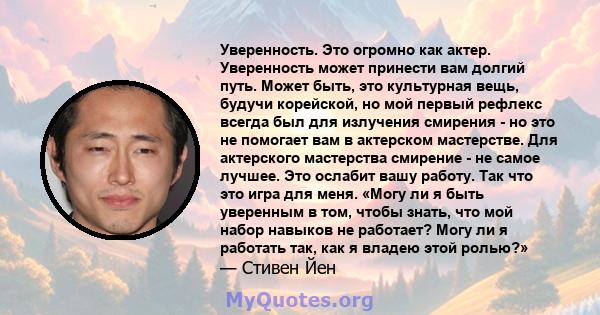 Уверенность. Это огромно как актер. Уверенность может принести вам долгий путь. Может быть, это культурная вещь, будучи корейской, но мой первый рефлекс всегда был для излучения смирения - но это не помогает вам в