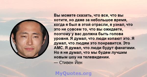 Вы можете сказать, что все, что вы хотите, но даже за небольшое время, когда я был в этой отрасли, я узнал, что это не совсем то, что вы ожидаете, поэтому у вас должна быть голова уровня. Я думал, что люди копают это. Я 