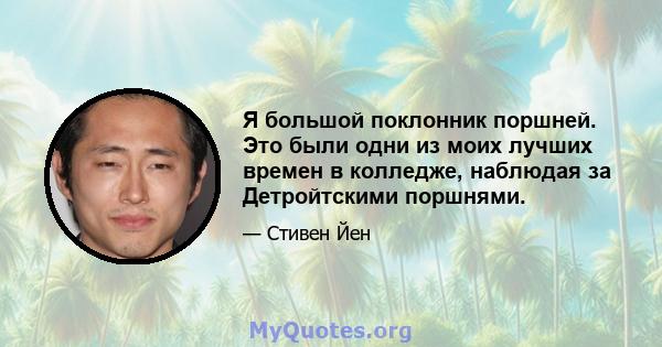 Я большой поклонник поршней. Это были одни из моих лучших времен в колледже, наблюдая за Детройтскими поршнями.