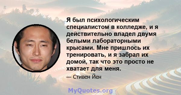 Я был психологическим специалистом в колледже, и я действительно владел двумя белыми лабораторными крысами. Мне пришлось их тренировать, и я забрал их домой, так что это просто не хватает для меня.