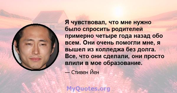 Я чувствовал, что мне нужно было спросить родителей примерно четыре года назад обо всем. Они очень помогли мне, я вышел из колледжа без долга. Все, что они сделали, они просто влили в мое образование.