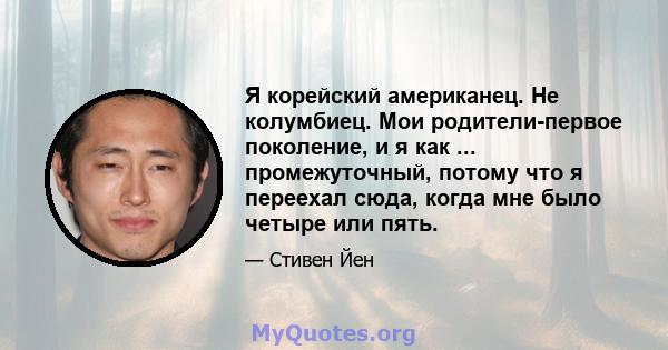 Я корейский американец. Не колумбиец. Мои родители-первое поколение, и я как ... промежуточный, потому что я переехал сюда, когда мне было четыре или пять.