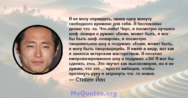 Я не могу оправдать, заняв одну минуту свободного времени для себя. Я беспокойно делаю что -то. Что-либо! Черт, я посмотрю лучшего шеф -повара и думаю: «Боже, может быть, я мог бы быть шеф -поваром», я посмотрю