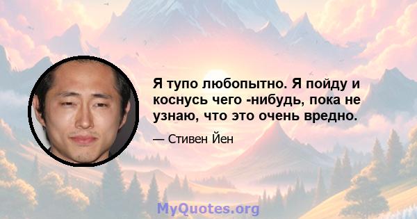 Я тупо любопытно. Я пойду и коснусь чего -нибудь, пока не узнаю, что это очень вредно.