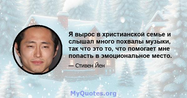 Я вырос в христианской семье и слышал много похвалы музыки, так что это то, что помогает мне попасть в эмоциональное место.