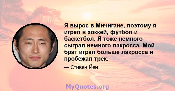 Я вырос в Мичигане, поэтому я играл в хоккей, футбол и баскетбол. Я тоже немного сыграл немного лакросса. Мой брат играл больше лакросса и пробежал трек.