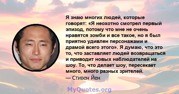 Я знаю многих людей, которые говорят: «Я неохотно смотрел первый эпизод, потому что мне не очень нравятся зомби и все такое, но я был приятно удивлен персонажами и драмой всего этого». Я думаю, что это то, что