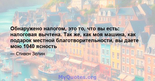 Обнаружено налогом, это то, что вы есть: налоговая вычтена. Так же, как моя машина, как подарок местной благотворительности, вы даете мою 1040 ясность