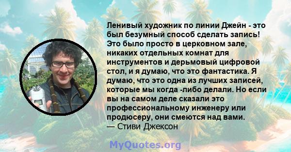 Ленивый художник по линии Джейн - это был безумный способ сделать запись! Это было просто в церковном зале, никаких отдельных комнат для инструментов и дерьмовый цифровой стол, и я думаю, что это фантастика. Я думаю,