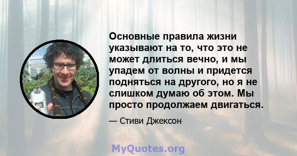 Основные правила жизни указывают на то, что это не может длиться вечно, и мы упадем от волны и придется подняться на другого, но я не слишком думаю об этом. Мы просто продолжаем двигаться.