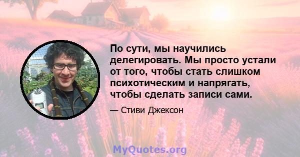 По сути, мы научились делегировать. Мы просто устали от того, чтобы стать слишком психотическим и напрягать, чтобы сделать записи сами.