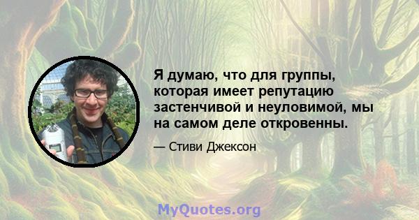 Я думаю, что для группы, которая имеет репутацию застенчивой и неуловимой, мы на самом деле откровенны.