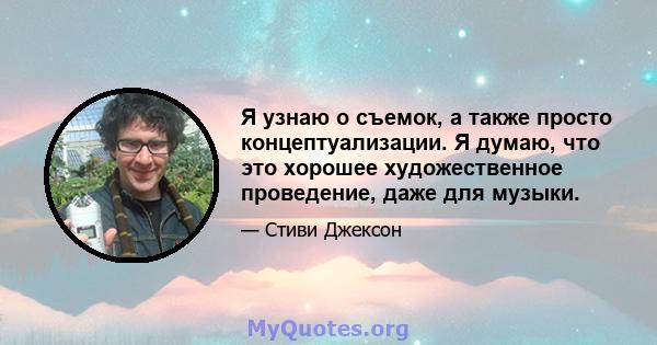 Я узнаю о съемок, а также просто концептуализации. Я думаю, что это хорошее художественное проведение, даже для музыки.