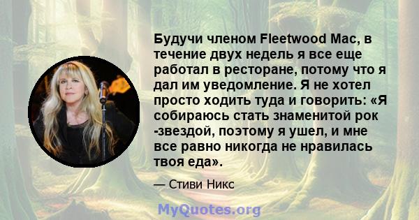 Будучи членом Fleetwood Mac, в течение двух недель я все еще работал в ресторане, потому что я дал им уведомление. Я не хотел просто ходить туда и говорить: «Я собираюсь стать знаменитой рок -звездой, поэтому я ушел, и