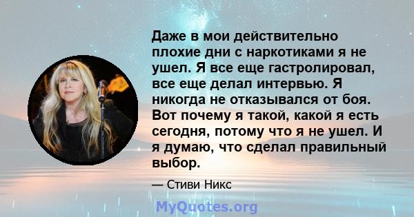 Даже в мои действительно плохие дни с наркотиками я не ушел. Я все еще гастролировал, все еще делал интервью. Я никогда не отказывался от боя. Вот почему я такой, какой я есть сегодня, потому что я не ушел. И я думаю,