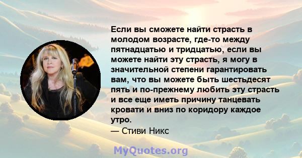 Если вы сможете найти страсть в молодом возрасте, где-то между пятнадцатью и тридцатью, если вы можете найти эту страсть, я могу в значительной степени гарантировать вам, что вы можете быть шестьдесят пять и по-прежнему 