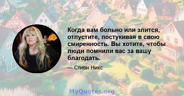 Когда вам больно или злится, отпустите, постукивая в свою смиренность. Вы хотите, чтобы люди помнили вас за вашу благодать.