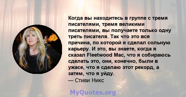 Когда вы находитесь в группе с тремя писателями, тремя великими писателями, вы получаете только одну треть писателя. Так что это вся причина, по которой я сделал сольную карьеру. И это, вы знаете, когда я сказал