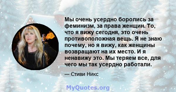 Мы очень усердно боролись за феминизм, за права женщин. То, что я вижу сегодня, это очень противоположная вещь. Я не знаю почему, но я вижу, как женщины возвращают на их место. И я ненавижу это. Мы теряем все, для чего