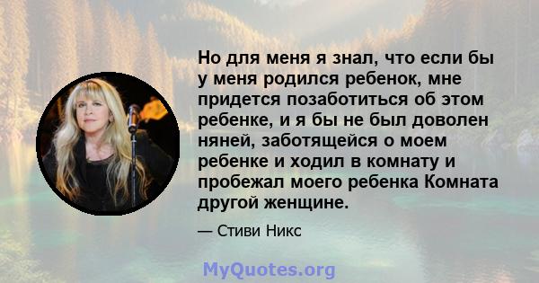 Но для меня я знал, что если бы у меня родился ребенок, мне придется позаботиться об этом ребенке, и я бы не был доволен няней, заботящейся о моем ребенке и ходил в комнату и пробежал моего ребенка Комната другой