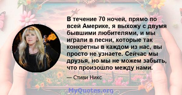 В течение 70 ночей, прямо по всей Америке, я выхожу с двумя бывшими любителями, и мы играли в песни, которые так конкретны в каждом из нас, вы просто не узнаете. Сейчас мы друзья, но мы не можем забыть, что произошло