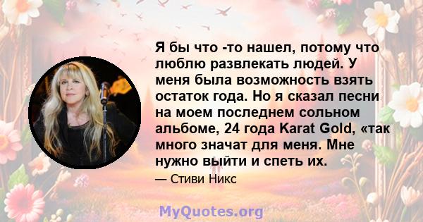 Я бы что -то нашел, потому что люблю развлекать людей. У меня была возможность взять остаток года. Но я сказал песни на моем последнем сольном альбоме, 24 года Karat Gold, «так много значат для меня. Мне нужно выйти и