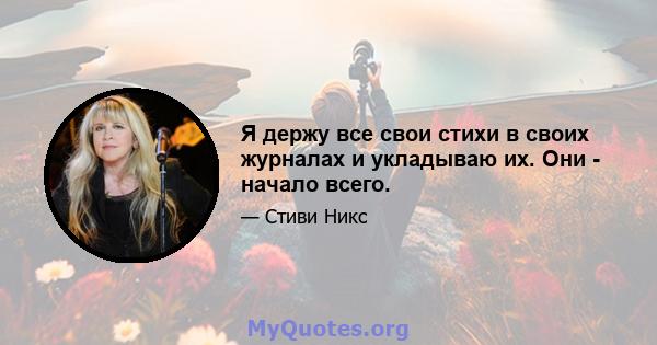 Я держу все свои стихи в своих журналах и укладываю их. Они - начало всего.