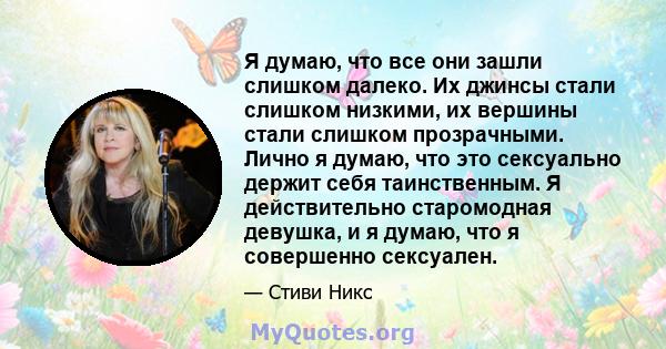 Я думаю, что все они зашли слишком далеко. Их джинсы стали слишком низкими, их вершины стали слишком прозрачными. Лично я думаю, что это сексуально держит себя таинственным. Я действительно старомодная девушка, и я