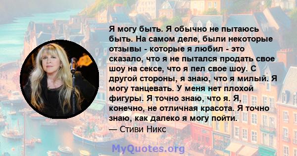 Я могу быть. Я обычно не пытаюсь быть. На самом деле, были некоторые отзывы - которые я любил - это сказало, что я не пытался продать свое шоу на сексе, что я пел свое шоу. С другой стороны, я знаю, что я милый. Я могу