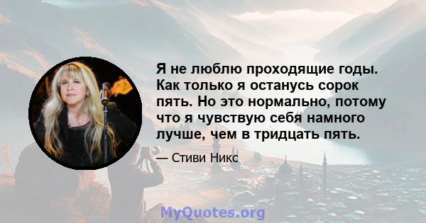 Я не люблю проходящие годы. Как только я останусь сорок пять. Но это нормально, потому что я чувствую себя намного лучше, чем в тридцать пять.