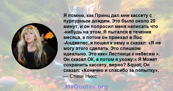 Я помню, как Принц дал мне кассету с пурпурным дождем. Это было около 20 минут, и он попросил меня написать что -нибудь на этом. Я пытался в течение месяца, а потом он приехал в Лос -Анджелес, я пошел к нему и сказал: