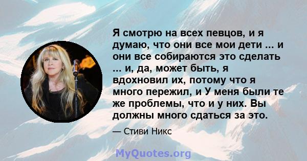 Я смотрю на всех певцов, и я думаю, что они все мои дети ... и они все собираются это сделать ... и, да, может быть, я вдохновил их, потому что я много пережил, и У меня были те же проблемы, что и у них. Вы должны много 