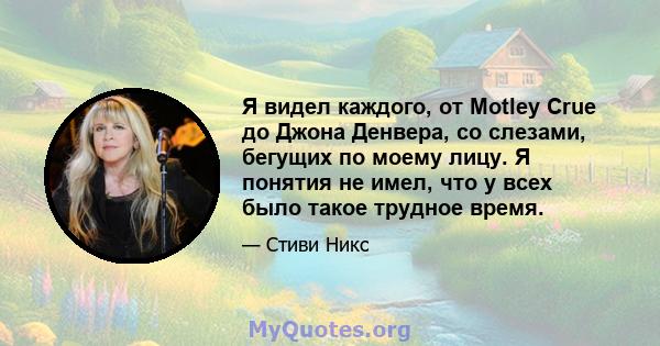 Я видел каждого, от Motley Crue до Джона Денвера, со слезами, бегущих по моему лицу. Я понятия не имел, что у всех было такое трудное время.