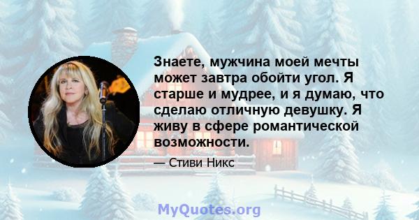 Знаете, мужчина моей мечты может завтра обойти угол. Я старше и мудрее, и я думаю, что сделаю отличную девушку. Я живу в сфере романтической возможности.