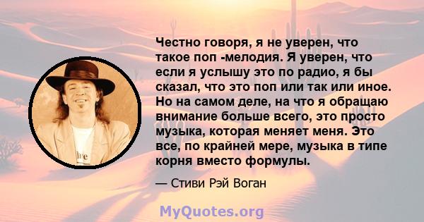 Честно говоря, я не уверен, что такое поп -мелодия. Я уверен, что если я услышу это по радио, я бы сказал, что это поп или так или иное. Но на самом деле, на что я обращаю внимание больше всего, это просто музыка,