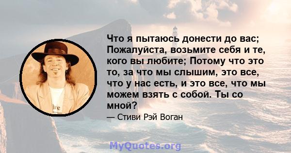 Что я пытаюсь донести до вас; Пожалуйста, возьмите себя и те, кого вы любите; Потому что это то, за что мы слышим, это все, что у нас есть, и это все, что мы можем взять с собой. Ты со мной?