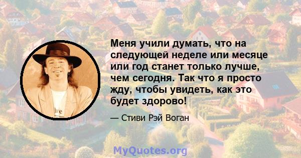 Меня учили думать, что на следующей неделе или месяце или год станет только лучше, чем сегодня. Так что я просто жду, чтобы увидеть, как это будет здорово!